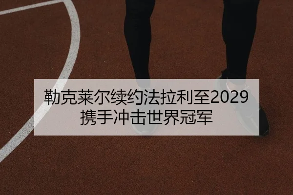 勒克莱尔续约法拉利至2029 携手冲击世界冠军