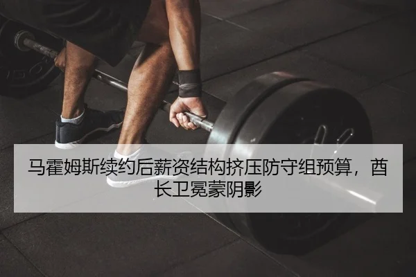 马霍姆斯续约后薪资结构挤压防守组预算，酋长卫冕蒙阴影